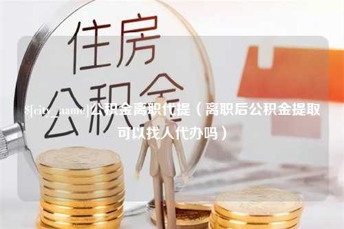 中山公积金离职代提（离职后公积金提取可以找人代办吗）